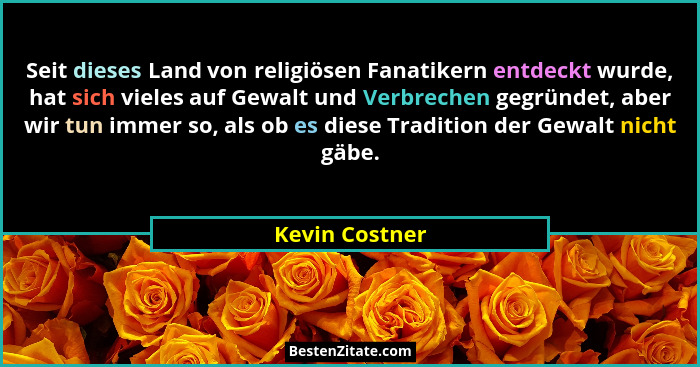 Seit dieses Land von religiösen Fanatikern entdeckt wurde, hat sich vieles auf Gewalt und Verbrechen gegründet, aber wir tun immer so,... - Kevin Costner