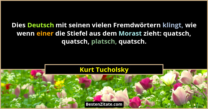 Dies Deutsch mit seinen vielen Fremdwörtern klingt, wie wenn einer die Stiefel aus dem Morast zieht: quatsch, quatsch, platsch, quats... - Kurt Tucholsky