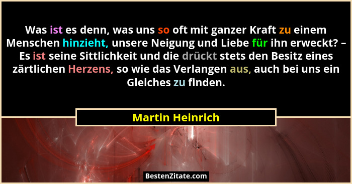 Was ist es denn, was uns so oft mit ganzer Kraft zu einem Menschen hinzieht, unsere Neigung und Liebe für ihn erweckt? – Es ist sein... - Martin Heinrich