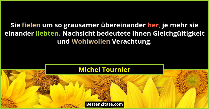 Sie fielen um so grausamer übereinander her, je mehr sie einander liebten. Nachsicht bedeutete ihnen Gleichgültigkeit und Wohlwollen... - Michel Tournier