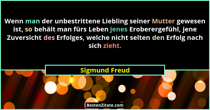 Wenn man der unbestrittene Liebling seiner Mutter gewesen ist, so behält man fürs Leben jenes Eroberergefühl, jene Zuversicht des Erfo... - Sigmund Freud