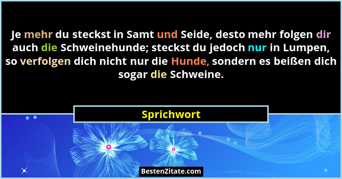 Je mehr du steckst in Samt und Seide, desto mehr folgen dir auch die Schweinehunde; steckst du jedoch nur in Lumpen, so verfolgen dich ni... - Sprichwort