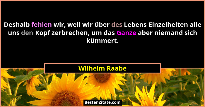 Deshalb fehlen wir, weil wir über des Lebens Einzelheiten alle uns den Kopf zerbrechen, um das Ganze aber niemand sich kümmert.... - Wilhelm Raabe