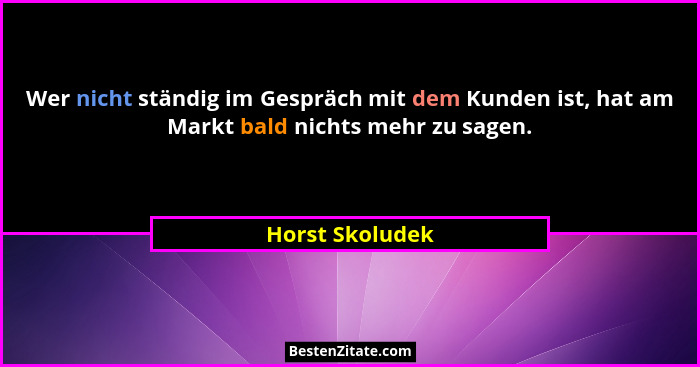 Wer nicht ständig im Gespräch mit dem Kunden ist, hat am Markt bald nichts mehr zu sagen.... - Horst Skoludek