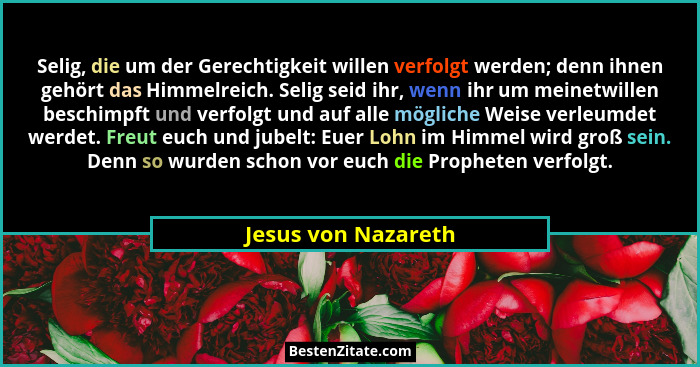 Selig, die um der Gerechtigkeit willen verfolgt werden; denn ihnen gehört das Himmelreich. Selig seid ihr, wenn ihr um meinetwill... - Jesus von Nazareth