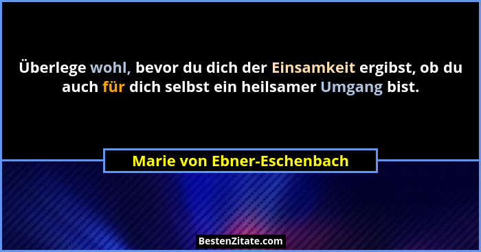 Überlege wohl, bevor du dich der Einsamkeit ergibst, ob du auch für dich selbst ein heilsamer Umgang bist.... - Marie von Ebner-Eschenbach