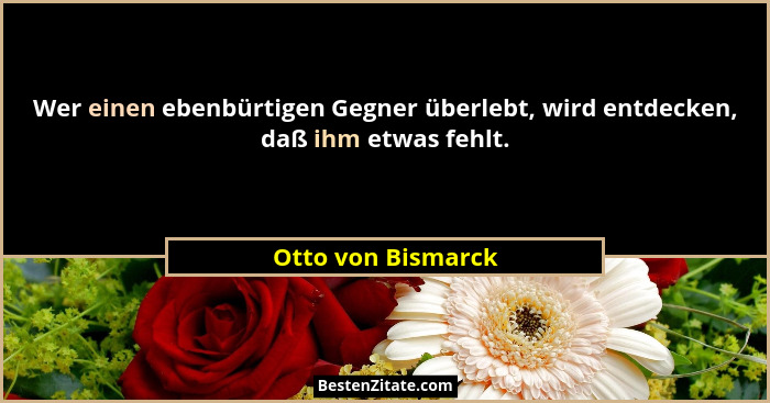 Wer einen ebenbürtigen Gegner überlebt, wird entdecken, daß ihm etwas fehlt.... - Otto von Bismarck