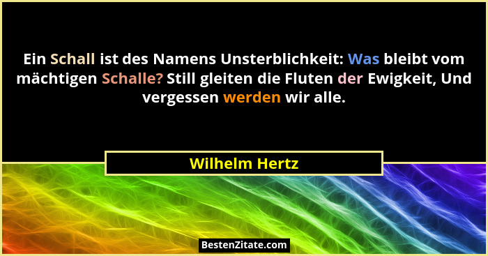 Ein Schall ist des Namens Unsterblichkeit: Was bleibt vom mächtigen Schalle? Still gleiten die Fluten der Ewigkeit, Und vergessen werd... - Wilhelm Hertz