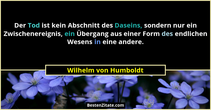 Der Tod ist kein Abschnitt des Daseins, sondern nur ein Zwischenereignis, ein Übergang aus einer Form des endlichen Wesens in e... - Wilhelm von Humboldt
