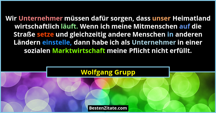 Wir Unternehmer müssen dafür sorgen, dass unser Heimatland wirtschaftlich läuft. Wenn ich meine Mitmenschen auf die Straße setze und... - Wolfgang Grupp