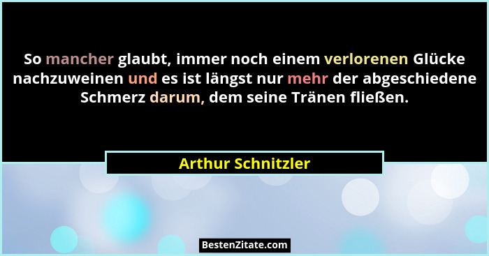 So mancher glaubt, immer noch einem verlorenen Glücke nachzuweinen und es ist längst nur mehr der abgeschiedene Schmerz darum, dem... - Arthur Schnitzler