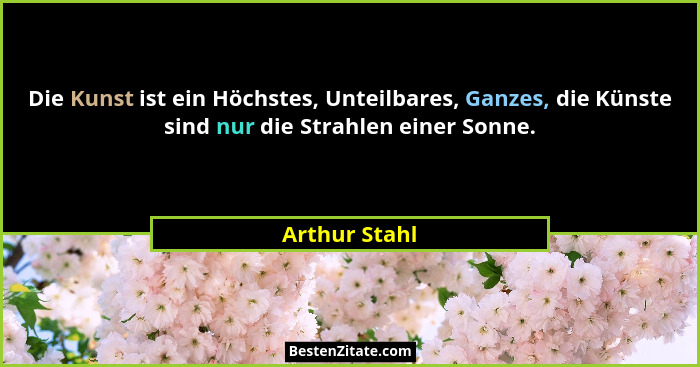 Die Kunst ist ein Höchstes, Unteilbares, Ganzes, die Künste sind nur die Strahlen einer Sonne.... - Arthur Stahl