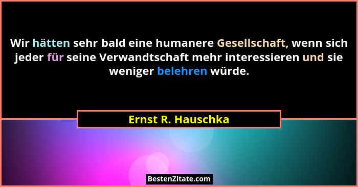 Wir hätten sehr bald eine humanere Gesellschaft, wenn sich jeder für seine Verwandtschaft mehr interessieren und sie weniger beleh... - Ernst R. Hauschka