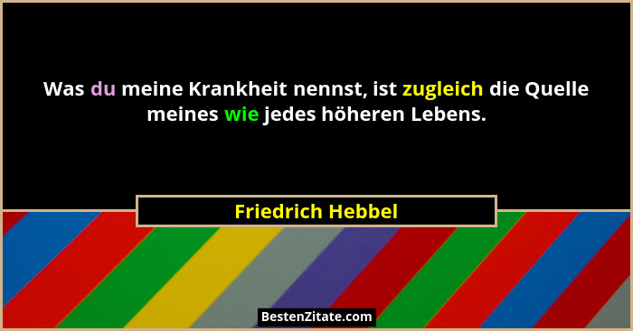 Was du meine Krankheit nennst, ist zugleich die Quelle meines wie jedes höheren Lebens.... - Friedrich Hebbel