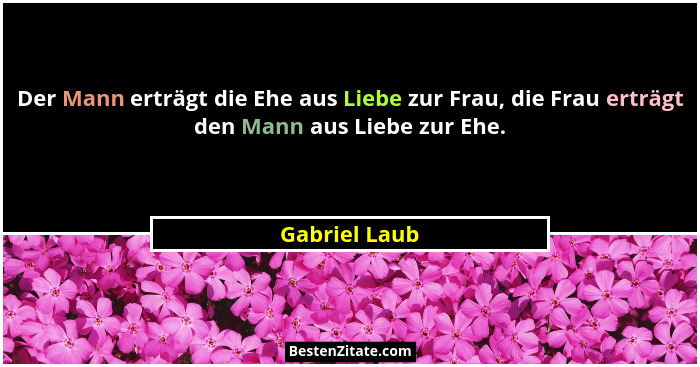 Der Mann erträgt die Ehe aus Liebe zur Frau, die Frau erträgt den Mann aus Liebe zur Ehe.... - Gabriel Laub