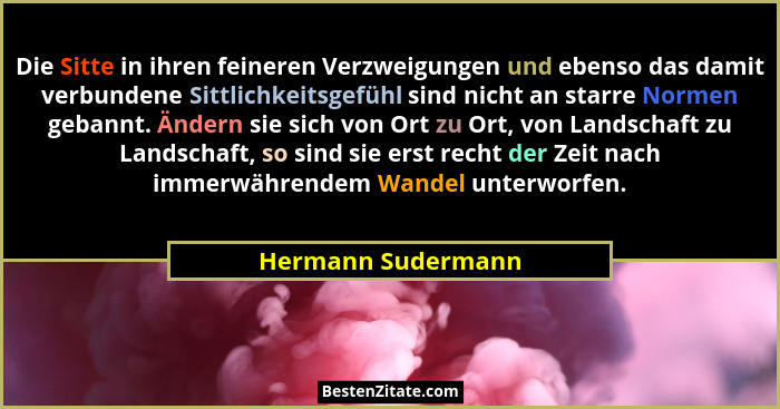 Die Sitte in ihren feineren Verzweigungen und ebenso das damit verbundene Sittlichkeitsgefühl sind nicht an starre Normen gebannt.... - Hermann Sudermann