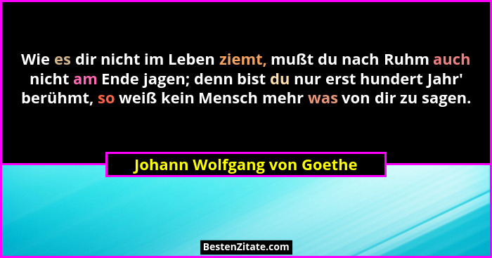Wie es dir nicht im Leben ziemt, mußt du nach Ruhm auch nicht am Ende jagen; denn bist du nur erst hundert Jahr' berü... - Johann Wolfgang von Goethe