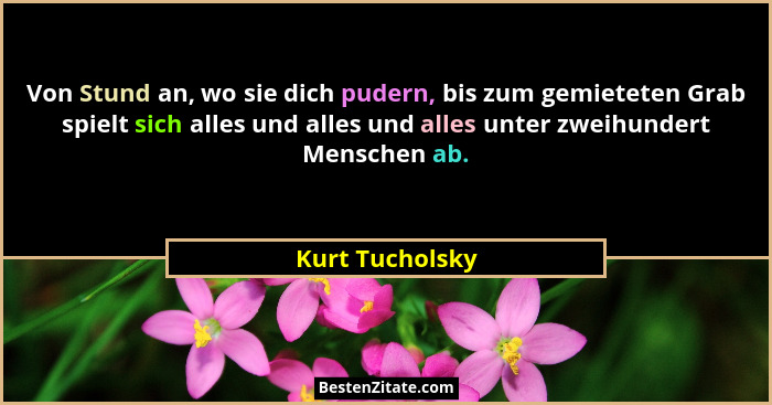 Von Stund an, wo sie dich pudern, bis zum gemieteten Grab spielt sich alles und alles und alles unter zweihundert Menschen ab.... - Kurt Tucholsky