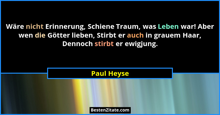 Wäre nicht Erinnerung, Schiene Traum, was Leben war! Aber wen die Götter lieben, Stirbt er auch in grauem Haar, Dennoch stirbt er ewigjun... - Paul Heyse