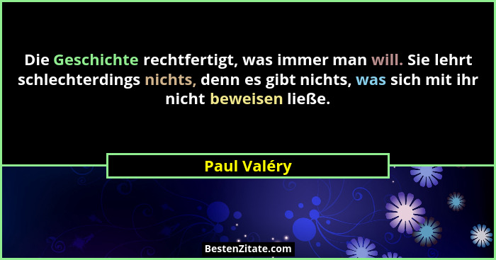 Die Geschichte rechtfertigt, was immer man will. Sie lehrt schlechterdings nichts, denn es gibt nichts, was sich mit ihr nicht beweisen... - Paul Valéry