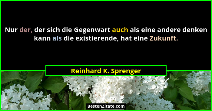 Nur der, der sich die Gegenwart auch als eine andere denken kann als die existierende, hat eine Zukunft.... - Reinhard K. Sprenger