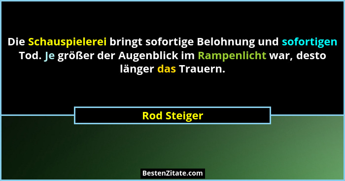 Die Schauspielerei bringt sofortige Belohnung und sofortigen Tod. Je größer der Augenblick im Rampenlicht war, desto länger das Trauern.... - Rod Steiger