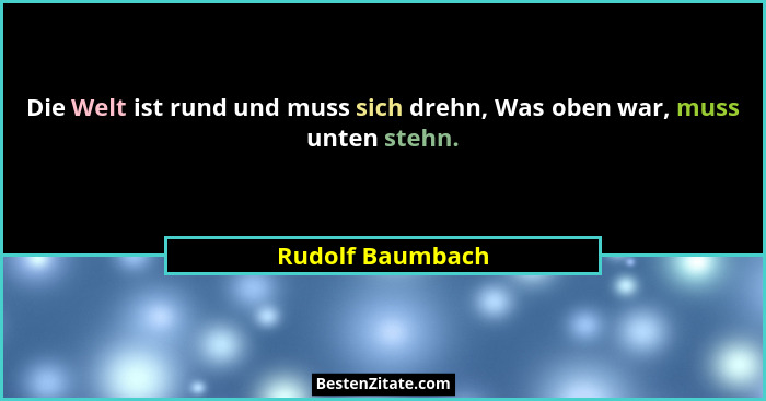 Die Welt ist rund und muss sich drehn, Was oben war, muss unten stehn.... - Rudolf Baumbach