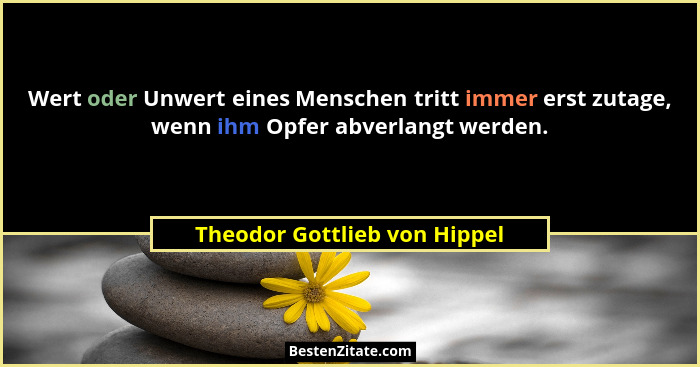 Wert oder Unwert eines Menschen tritt immer erst zutage, wenn ihm Opfer abverlangt werden.... - Theodor Gottlieb von Hippel
