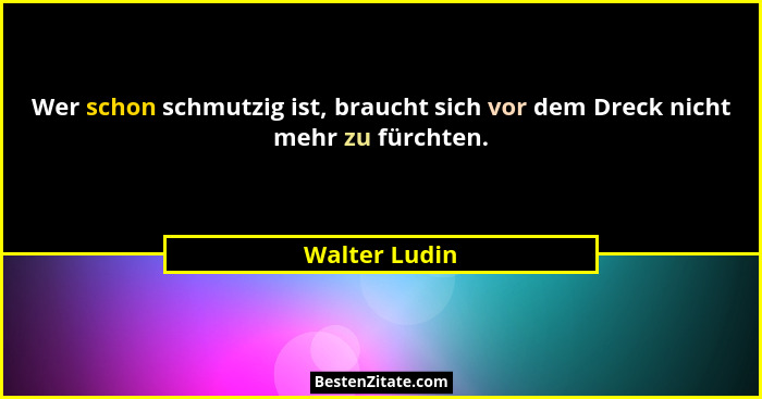 Wer schon schmutzig ist, braucht sich vor dem Dreck nicht mehr zu fürchten.... - Walter Ludin