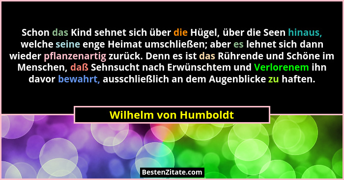 Schon das Kind sehnet sich über die Hügel, über die Seen hinaus, welche seine enge Heimat umschließen; aber es lehnet sich dann... - Wilhelm von Humboldt