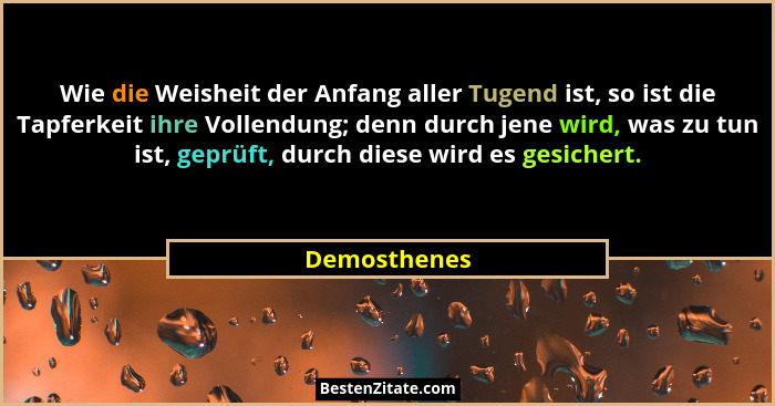 Wie die Weisheit der Anfang aller Tugend ist, so ist die Tapferkeit ihre Vollendung; denn durch jene wird, was zu tun ist, geprüft, durc... - Demosthenes