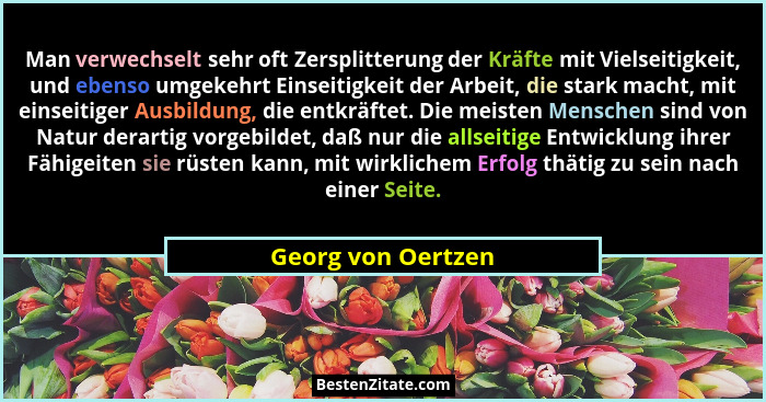 Man verwechselt sehr oft Zersplitterung der Kräfte mit Vielseitigkeit, und ebenso umgekehrt Einseitigkeit der Arbeit, die stark ma... - Georg von Oertzen