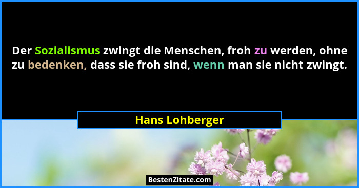 Der Sozialismus zwingt die Menschen, froh zu werden, ohne zu bedenken, dass sie froh sind, wenn man sie nicht zwingt.... - Hans Lohberger