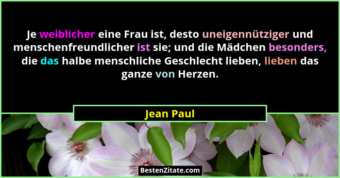 Je weiblicher eine Frau ist, desto uneigennütziger und menschenfreundlicher ist sie; und die Mädchen besonders, die das halbe menschliche... - Jean Paul
