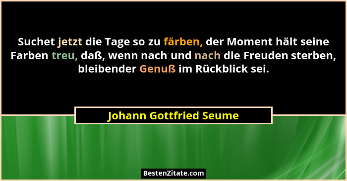 Suchet jetzt die Tage so zu färben, der Moment hält seine Farben treu, daß, wenn nach und nach die Freuden sterben, bleibende... - Johann Gottfried Seume