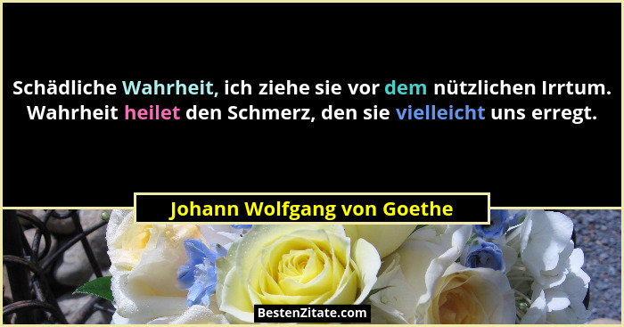 Schädliche Wahrheit, ich ziehe sie vor dem nützlichen Irrtum. Wahrheit heilet den Schmerz, den sie vielleicht uns erregt.... - Johann Wolfgang von Goethe