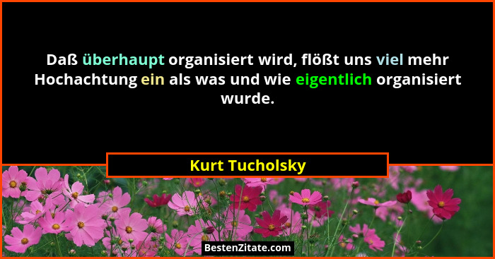 Daß überhaupt organisiert wird, flößt uns viel mehr Hochachtung ein als was und wie eigentlich organisiert wurde.... - Kurt Tucholsky