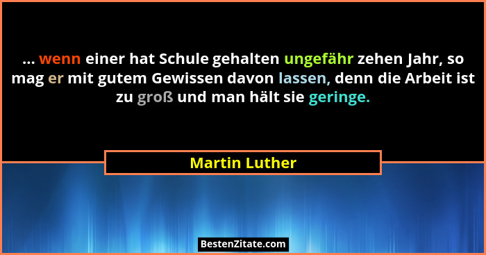 ... wenn einer hat Schule gehalten ungefähr zehen Jahr, so mag er mit gutem Gewissen davon lassen, denn die Arbeit ist zu groß und man... - Martin Luther