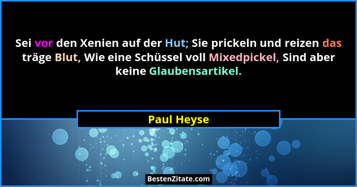 Sei vor den Xenien auf der Hut; Sie prickeln und reizen das träge Blut, Wie eine Schüssel voll Mixedpickel, Sind aber keine Glaubensartik... - Paul Heyse