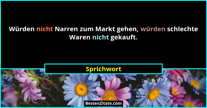 Würden nicht Narren zum Markt gehen, würden schlechte Waren nicht gekauft.... - Sprichwort