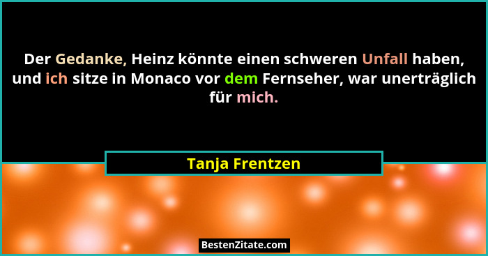 Der Gedanke, Heinz könnte einen schweren Unfall haben, und ich sitze in Monaco vor dem Fernseher, war unerträglich für mich.... - Tanja Frentzen