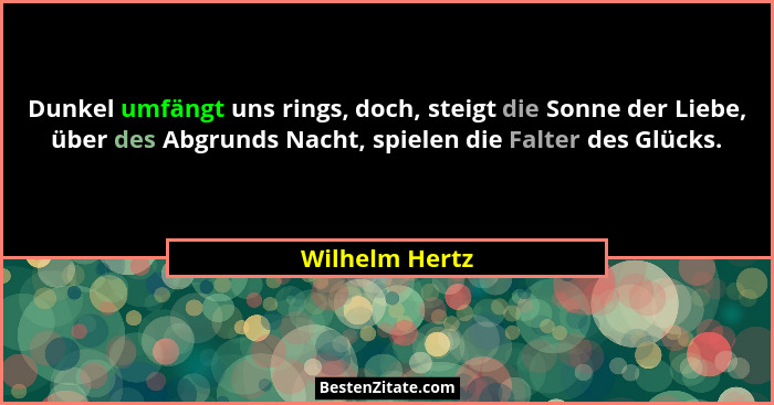 Dunkel umfängt uns rings, doch, steigt die Sonne der Liebe, über des Abgrunds Nacht, spielen die Falter des Glücks.... - Wilhelm Hertz