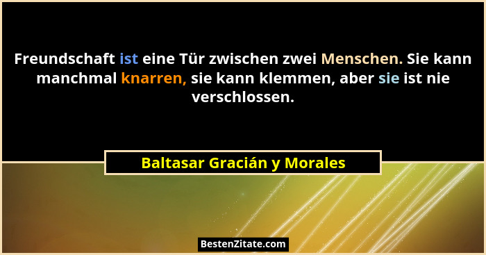 Freundschaft ist eine Tür zwischen zwei Menschen. Sie kann manchmal knarren, sie kann klemmen, aber sie ist nie verschlos... - Baltasar Gracián y Morales