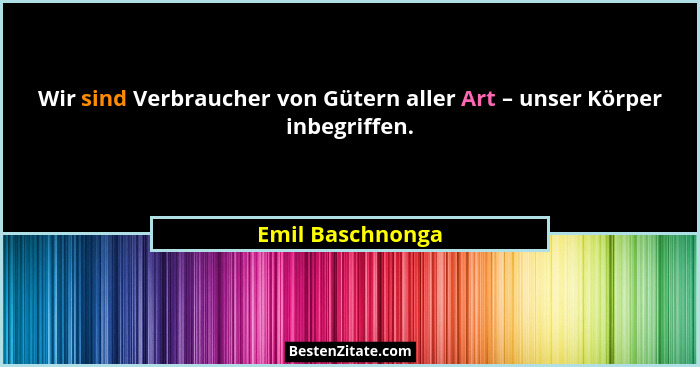 Wir sind Verbraucher von Gütern aller Art – unser Körper inbegriffen.... - Emil Baschnonga