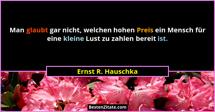 Man glaubt gar nicht, welchen hohen Preis ein Mensch für eine kleine Lust zu zahlen bereit ist.... - Ernst R. Hauschka