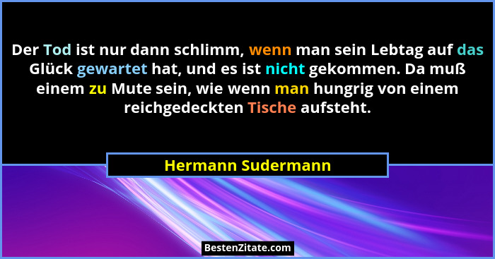Der Tod ist nur dann schlimm, wenn man sein Lebtag auf das Glück gewartet hat, und es ist nicht gekommen. Da muß einem zu Mute sei... - Hermann Sudermann