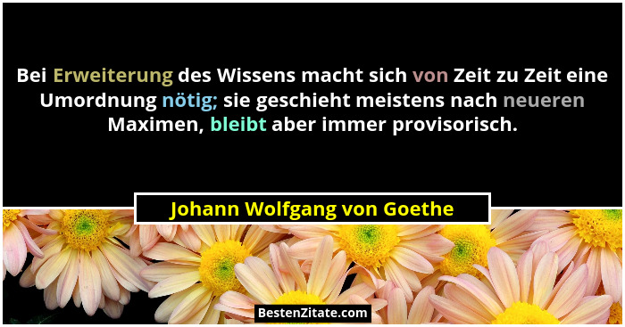 Bei Erweiterung des Wissens macht sich von Zeit zu Zeit eine Umordnung nötig; sie geschieht meistens nach neueren Maximen... - Johann Wolfgang von Goethe