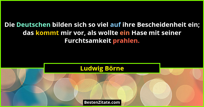 Die Deutschen bilden sich so viel auf ihre Bescheidenheit ein; das kommt mir vor, als wollte ein Hase mit seiner Furchtsamkeit prahlen.... - Ludwig Börne