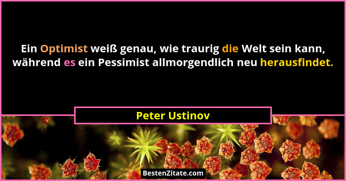 Ein Optimist weiß genau, wie traurig die Welt sein kann, während es ein Pessimist allmorgendlich neu herausfindet.... - Peter Ustinov