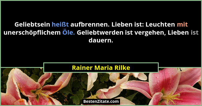 Geliebtsein heißt aufbrennen. Lieben ist: Leuchten mit unerschöpflichem Öle. Geliebtwerden ist vergehen, Lieben ist dauern.... - Rainer Maria Rilke